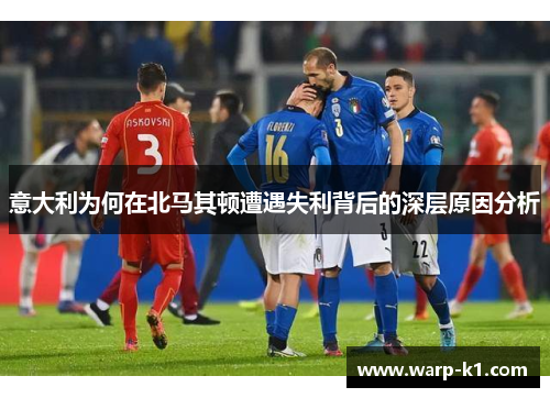 意大利为何在北马其顿遭遇失利背后的深层原因分析 意大利为何在北马其顿遭遇失利背后的深层原因分析