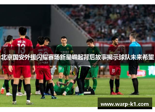北京国安外援闪耀赛场新星崛起背后故事揭示球队未来希望