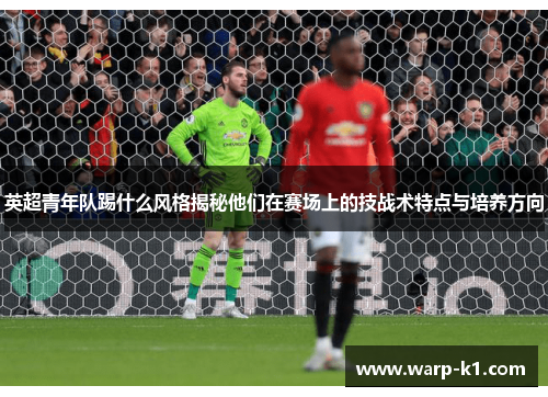 英超青年队踢什么风格揭秘他们在赛场上的技战术特点与培养方向