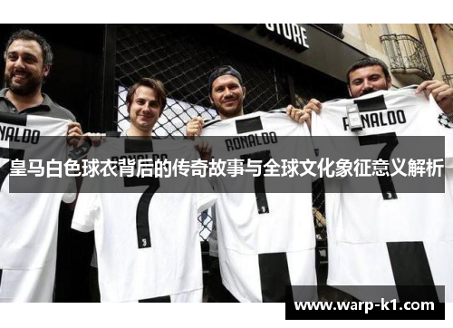 皇马白色球衣背后的传奇故事与全球文化象征意义解析