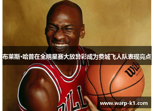 布莱斯·哈普在全明星赛大放异彩成为费城飞人队表现亮点 布莱斯·哈普在全明星赛大放异彩成为费城飞人队表现亮点