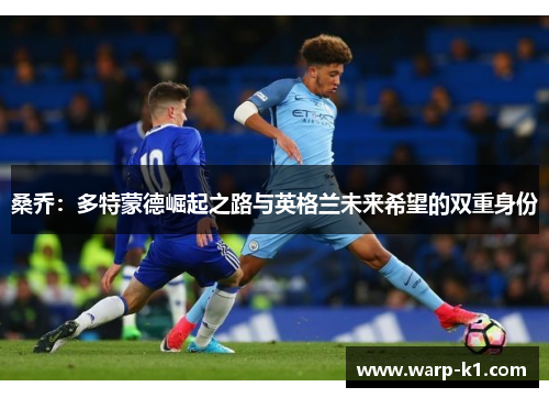 桑乔:多特蒙德崛起之路与英格兰未来希望的双重身份 桑乔:多特蒙德崛起之路与英格兰未来希望的双重身份