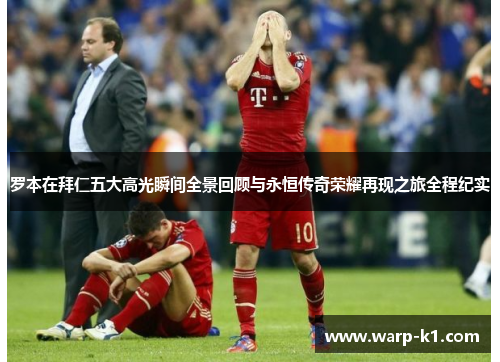 罗本在拜仁五大高光瞬间全景回顾与永恒传奇荣耀再现之旅全程纪实