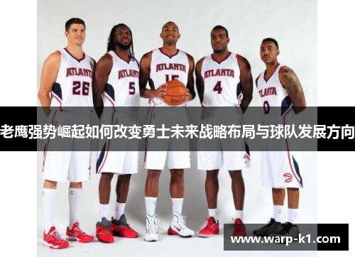 老鹰强势崛起如何改变勇士未来战略布局与球队发展方向 老鹰强势崛起如何改变勇士未来战略布局与球队发展方向