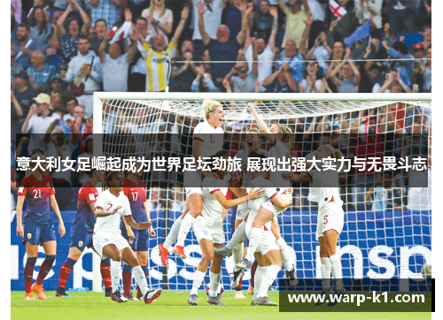 意大利女足崛起成为世界足坛劲旅 展现出强大实力与无畏斗志