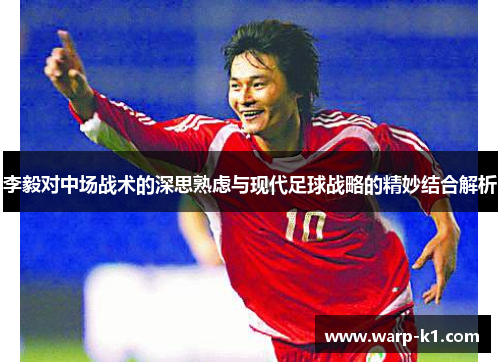李毅对中场战术的深思熟虑与现代足球战略的精妙结合解析