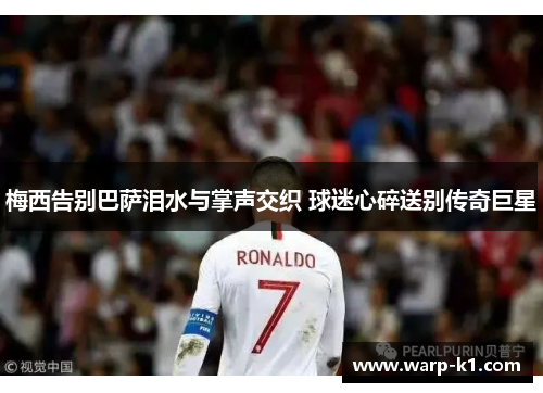 梅西告别巴萨泪水与掌声交织 球迷心碎送别传奇巨星