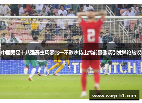 中国男足十八强赛主场零比一不敌沙特出线前景骤紧引发舆论热议